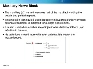 Maxillary Nerve Block
 The maxillary (V2) nerve innervates half of the maxilla, including the
  buccal and palatal aspects.
 This injection technique is used especially in quadrant surgery or when
  extensive treatment is indicated for a single appointment.
 It is also used when another site of injection has failed or if there is an
  infection in the area
 his technique is used more with adult patients. It is not for the
  inexperienced.




Page  45
 