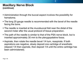 Maxillary Nerve Block
(continue)


 Administration through the buccal aspect involves the possibility for
  hematoma.
 The long 25 gauge needle is recommended with the bevel of the needle
  facing the bone.
 The needle is inserted at the mucobuccal fold near the distal of the
  second molar after the usual protocol of tissue preparation.
 The path of the needle is similar to that of the PSA nerve block, but is
  inserted approximately 30 mm to the pterygopalatine fossa.
 Aspirate, then rotate the needle bevel 1/4 turn, reaspirate. If both
  aspirations are negative, slowly deposit one cartridge of anesthetic
  (deposit 1/4 then aspirate, then deposit 1/4 until the entire cartridge has
  been administered).


Page  46
 