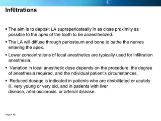 Infiltrations


 The aim is to deposit LA supraperiosteally in as close proximity as
  possible to the apex of the tooth to be anaesthetized.
 The LA will diffuse through periosteum and bone to bathe the nerves
  entering the apex.
 Lower concentrations of local anesthetics are typically used for infiltration
  anesthesia.
 Variation in local anesthetic dose depends on the procedure, the degree
 of anesthesia required, and the ndividual patient's circumstances.
 Reduced dosage is indicated in patients who are desbilitated or acutely
 ill, very young or very old, and in patients with liver
 disease, arteriosclerosis, or arterial disease.



Page  48
 