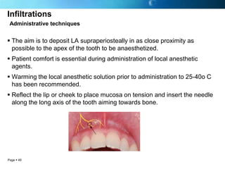 Infiltrations
 Administrative techniques


 The aim is to deposit LA supraperiosteally in as close proximity as
  possible to the apex of the tooth to be anaesthetized.
 Patient comfort is essential during administration of local anesthetic
  agents.
 Warming the local anesthetic solution prior to administration to 25-40o C
  has been recommended.
 Reflect the lip or cheek to place mucosa on tension and insert the needle
  along the long axis of the tooth aiming towards bone.




Page  49
 