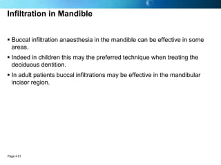 Infiltration in Mandible


 Buccal infiltration anaesthesia in the mandible can be effective in some
  areas.
 Indeed in children this may the preferred technique when treating the
  deciduous dentition.
 In adult patients buccal infiltrations may be effective in the mandibular
  incisor region.




Page  51
 