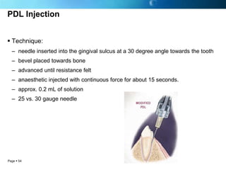 PDL Injection


 Technique:
  – needle inserted into the gingival sulcus at a 30 degree angle towards the tooth
  – bevel placed towards bone
  – advanced until resistance felt
  – anaesthetic injected with continuous force for about 15 seconds.
  – approx. 0.2 mL of solution
  – 25 vs. 30 gauge needle




Page  54
 