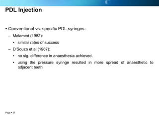PDL Injection


 Conventional vs. specific PDL syringes:
  – Malamed (1982):
      • similar rates of success
  – D’Souza et al (1987):
      • no sig. difference in anaesthesia achieved.
      • using the pressure syringe resulted in more spread of anaesthetic to
        adjacent teeth




Page  57
 