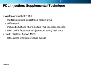PDL Injection: Supplemental Technique


 Walton and Abbott 1981:
  – Inadequate pulpal anaesthesia following IAB
  – 92% overall
  – included situations where multiple PDL injections required
  – most critical factor was to inject under strong resistance
 Smith, Walton, Abbott 1983:
  – 83% overall with high pressure syringe




Page  59
 