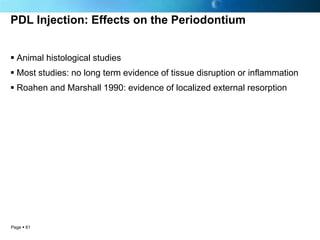 PDL Injection: Effects on the Periodontium


 Animal histological studies
 Most studies: no long term evidence of tissue disruption or inflammation
 Roahen and Marshall 1990: evidence of localized external resorption




Page  61
 