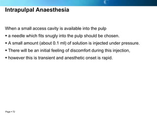 Intrapulpal Anaesthesia


When a small access cavity is available into the pulp
 a needle which fits snugly into the pulp should be chosen.
 A small amount (about 0.1 ml) of solution is injected under pressure.
 There will be an initial feeling of discomfort during this injection,
 however this is transient and anesthetic onset is rapid.




Page  72
 