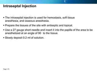 Intraseptal Injection


 The intraseptal injection is used for hemostasis, soft tissue
  anesthesia, and osseous anesthesia.
 Prepare the tissues of the site with antiseptic and topical.
 Use a 27 gauge short needle and insert it into the papilla of the area to be
  anesthetized at an angle of 90 to the tissue.
 Slowly deposit 0.2 ml of solution.




Page  75
 
