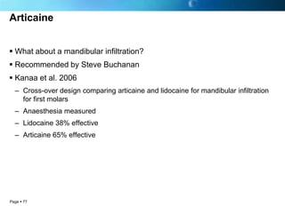 Articaine


 What about a mandibular infiltration?
 Recommended by Steve Buchanan
 Kanaa et al. 2006
  – Cross-over design comparing articaine and lidocaine for mandibular infiltration
    for first molars
  – Anaesthesia measured
  – Lidocaine 38% effective
  – Articaine 65% effective




Page  77
 