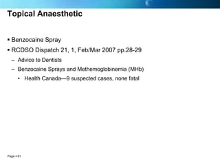 Topical Anaesthetic


 Benzocaine Spray
 RCDSO Dispatch 21, 1, Feb/Mar 2007 pp.28-29
  – Advice to Dentists
  – Benzocaine Sprays and Methemoglobinemia (MHb)
      • Health Canada—9 suspected cases, none fatal




Page  81
 