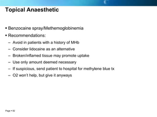 Topical Anaesthetic


 Benzocaine spray/Methemoglobinemia
 Recommendations:
  – Avoid in patients with a history of MHb
  – Consider lidocaine as an alternative
  – Broken/inflamed tissue may promote uptake
  – Use only amount deemed necessary
  – If suspicious, send patient to hospital for methylene blue tx
  – O2 won’t help, but give it anyways




Page  82
 