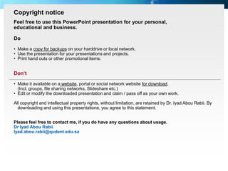 Copyright notice
   Feel free to use this PowerPoint presentation for your personal,
   educational and business.

   Do

   • Make a copy for backups on your harddrive or local network.
   • Use the presentation for your presentations and projects.
   • Print hand outs or other promotional items.


   Don‘t

   • Make it available on a website, portal or social network website for download.
     (Incl. groups, file sharing networks, Slideshare etc.)
   • Edit or modify the downloaded presentation and claim / pass off as your own work.

   All copyright and intellectual property rights, without limitation, are retained by Dr. Iyad Abou Rabii. By
     downloading and using this presentatione, you agree to this statement.


   Please feel free to contact me, if you do have any questions about usage.
   Dr Iyad Abou Rabii
   Iyad.abou.rabii@qudent.edu.sa




Page  83
 