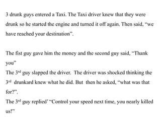 3 drunk guys entered a Taxi. The Taxi driver knew that they were
drunk so he started the engine and turned it off again. Then said, “we
have reached your destination”.
The fist guy gave him the money and the second guy said, “Thank
you”
The 3rd guy slapped the driver. The driver was shocked thinking the
3rd drunkard knew what he did. But then he asked, “what was that
for?”.
The 3rd guy replied’ “Control your speed next time, you nearly killed
us!”
 