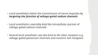 • Local anesthetics block the transmission of nerve impulses by
targeting the function of voltage-gated sodium channels
• Local anesthetics reversibly bind the intracellular portion of
voltage gated sodium channels
• Several local anesthetic can also bind to the other receptors e.g.
voltage gated potassium channels and nicotinic Ach receptors
 