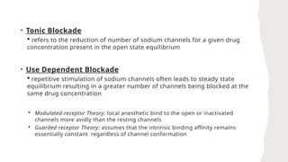 • Tonic Blockade
 refers to the reduction of number of sodium channels for a given drug
concentration present in the open state equilibrium
• Use Dependent Blockade
 repetitive stimulation of sodium channels often leads to steady state
equilibrium resulting in a greater number of channels being blocked at the
same drug concentration
 Modulated-receptor Theory: local anesthetic bind to the open or inactivated
channels more avidly than the resting channels
 Guarded receptor Theory: assumes that the intrinsic binding affinity remains
essentially constant regardless of channel conformation
 