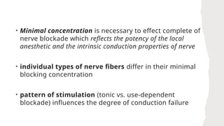 • Minimal concentration is necessary to effect complete of
nerve blockade which reflects the potency of the local
anesthetic and the intrinsic conduction properties of nerve
• individual types of nerve fibers differ in their minimal
blocking concentration
• pattern of stimulation (tonic vs. use-dependent
blockade) influences the degree of conduction failure
 