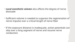 • Local anesthetic volume also affects the degree of nerve
blockade
• Sufficient volume is needed to suppress the regeneration of
nerve impulse over a critical length of nerve fiber
• If the exposure distance is inadequate, action potentials can
skip over a long segment of nerve and resume nerve
conduction
 