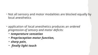• Not all sensory and motor modalities are blocked equally by
local anesthetics
• application of local anesthetics produces an ordered
progression of sensory and motor deficits:
• temperature sensation
• Proprioception motor function,
• sharp pain,
• finally light touch
 
