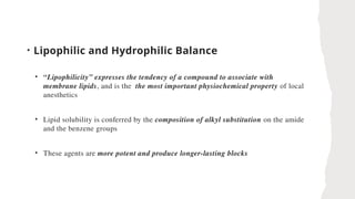 • Lipophilic and Hydrophilic Balance
• “Lipophilicity” expresses the tendency of a compound to associate with
membrane lipids, and is the the most important physiochemical property of local
anesthetics
• Lipid solubility is conferred by the composition of alkyl substitution on the amide
and the benzene groups
• These agents are more potent and produce longer-lasting blocks
 