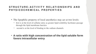 S T R U C T U R E - A C T I V I T Y R E L A T I O N S H I P S A N D
P H Y S I C O C H E M I C A L P R O P E R T I E S
• The lipophilic property of local anesthetics may act at two levels:
• first is at the level of cellular entry as greater lipid solubility facilitates passage
through the lipid membrane barriers
• second is at the level of binding to the sodium channels
• A ratio with high concentration of the lipid soluble form
favors intracellular entry
 