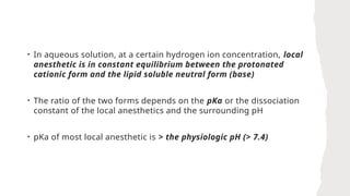 • In aqueous solution, at a certain hydrogen ion concentration, local
anesthetic is in constant equilibrium between the protonated
cationic form and the lipid soluble neutral form (base)
• The ratio of the two forms depends on the pKa or the dissociation
constant of the local anesthetics and the surrounding pH
• pKa of most local anesthetic is > the physiologic pH (> 7.4)
 