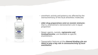 • anesthetic activity and potency are affected by the
stereochemistry of the local anesthetic molecules
• older drug preparations exist as racemic mixtures;
that is, enantiomeric stereoisomers are in equal
proportion
• Newer agents, namely, ropivacaine and
levobupivacaine, are available as specific
enantiomers.
• Topographic features at the channel-binding site are
likely to play a key role in stereoselectivity of local
anesthetics.
 
