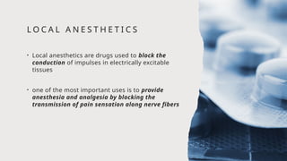 L O C A L A N E S T H E T I C S
• Local anesthetics are drugs used to block the
conduction of impulses in electrically excitable
tissues
• one of the most important uses is to provide
anesthesia and analgesia by blocking the
transmission of pain sensation along nerve fibers
 