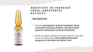 A D D I T I V E S T O I N C R E A S E
L O C A L A N E S T H E T I C
A C T I V I T Y
• Epinephrine
• Causes prolongation of local anesthetic block,
increased intensity of block, and decreased
systemic absorption of local anesthetic
• Direct analgesic effects from epinephrine may also
occur via interaction with alpha2-adrenergic
receptors in the brain and spinal cord
 