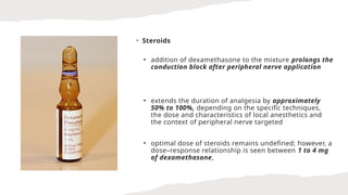 • Steroids
• addition of dexamethasone to the mixture prolongs the
conduction block after peripheral nerve application
• extends the duration of analgesia by approximately
50% to 100%, depending on the specific techniques,
the dose and characteristics of local anesthetics and
the context of peripheral nerve targeted
• optimal dose of steroids remains undefined; however, a
dose–response relationship is seen between 1 to 4 mg
of dexamethasone,
 