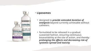 • Liposomes
• designed to provide extended duration of
analgesia beyond currently achievable without
catheters
• formulated to be released in a gradual,
sustained fashion, ensuring continuous
bioavailability at the site of action, and thereby
prolonging the effects and decreasing risk of
systemic spread and toxicity
 