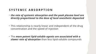 S Y S T E M I C A B S O R P T I O N
• the rate of systemic absorption and the peak plasma level are
directly proportional to the dose of local anesthetic deposited
• This relationship is nearly linear and independent of the drug
concentration and the speed of injection
• The more potent lipid-soluble agents are associated with a
slower rate of absorption than less lipid-soluble compounds
 