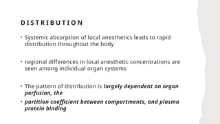 D I S T R I B U T I O N
• Systemic absorption of local anesthetics leads to rapid
distribution throughout the body
• regional differences in local anesthetic concentrations are
seen among individual organ systems
• The pattern of distribution is largely dependent on organ
perfusion, the
• partition coefficient between compartments, and plasma
protein binding
 