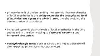 • primary benefit of understanding the systemic pharmacokinetics
of local anesthetics is the ability to predict the peak plasma level
(Cmax) after the agents are administered, thereby avoiding the
administration of toxic doses
• increased systemic plasma levels of local anesthetics in the very
young and in the elderly owing to decreased clearance and
increased absorption;
• Pathophysiologic states such as cardiac and hepatic disease will
alter expected pharmacokinetic parameters
 