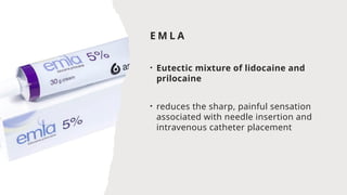 E M L A
• Eutectic mixture of lidocaine and
prilocaine
• reduces the sharp, painful sensation
associated with needle insertion and
intravenous catheter placement
 
