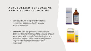 A E R O S O L I Z E D B E N Z O C A I N E
A N D V I S C O U S L I D O C A I N E
- can help blunt the protective reflex
responses associated with airway
instrumentation
- lidocaine can be given intravenously to
decrease the incidence and the severity of pain
associated with propofol administration and
may also help to reduce the hemodynamic
response to tracheal intubation and
extubation
 