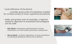 • local infiltration of the dermis
- provides quick onset of anesthesia suitable
for a broad variety of minor superficial procedures
• wider and greater area of coverage, a regional
anatomic approach to anesthesia and analgesia
can be used:
• Bier block: intravenous administration of local
anesthetics to a limb under pneumatic compression
• Nerve block: by direct application of local anesthetics
to individual peripheral nerves (nerve blocks)
 