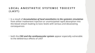 L O C A L A N E S T H E T I C S Y S T E M I C T O X I C I T Y
( L A S T )
• Is a result of Accumulation of local anesthetics in the systemic circulation
from either inadvertent injection or unanticipated rapid absorption into
the blood stream leading to toxic levels with serious and devastating
consequences
• both the CNS and the cardiovascular system appear especially vulnerable
to the deleterious effects of LAST
 