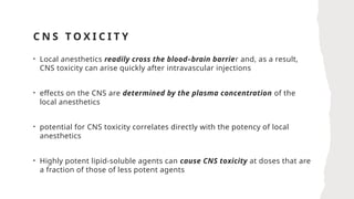 C N S T O X I C I T Y
• Local anesthetics readily cross the blood–brain barrier and, as a result,
CNS toxicity can arise quickly after intravascular injections
• effects on the CNS are determined by the plasma concentration of the
local anesthetics
• potential for CNS toxicity correlates directly with the potency of local
anesthetics
• Highly potent lipid-soluble agents can cause CNS toxicity at doses that are
a fraction of those of less potent agents
 