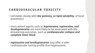 C A R D I O V A S C U L A R T O X I C I T Y
• correlates closely with the potency, or lipid solubility, of local
anesthetics
• more potent agents such as bupivacaine, ropivacaine, and
levobupivacaine are more likely to be associated with life-
threatening outcomes, such as cardiovascular collapse and
complete heart block
• ropivacaine and levobupivacaine may offer a safer
cardiovascular toxicity profile than bupivacaine.
 