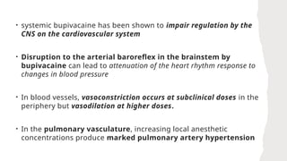• systemic bupivacaine has been shown to impair regulation by the
CNS on the cardiovascular system
• Disruption to the arterial baroreflex in the brainstem by
bupivacaine can lead to attenuation of the heart rhythm response to
changes in blood pressure
• In blood vessels, vasoconstriction occurs at subclinical doses in the
periphery but vasodilation at higher doses.
• In the pulmonary vasculature, increasing local anesthetic
concentrations produce marked pulmonary artery hypertension
 