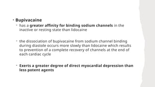 • Bupivacaine
- has a greater affinity for binding sodium channels in the
inactive or resting state than lidocaine
- the dissociation of bupivacaine from sodium channel binding
during diastole occurs more slowly than lidocaine which results
to prevention of a complete recovery of channels at the end of
each cardiac cycle
- Exerts a greater degree of direct myocardial depression than
less potent agents
 