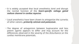 • It is widely accepted that local anesthetics bind and disrupt
the normal function of the heart-specific voltage gated
sodium channel in cardiac myoctes
• Local anesthetics have been shown to antagonize the currents
of other cations, primarily calcium and potassium.
• The degree of antagonism between bupivacaine and less
potent agents appears to differ and may account for the
differences observed in the severity of the disturbance on the
cardiac membrane potentials.
 
