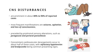 C N S D I S T U R B A N C E S
• are prominent in about 80% to 90% of reported
cases
• most frequent manifestations are seizures, agitation,
and loss of consciousness,
• preceded by prodromal sensory alterations, such as
perageusia and perioral parasthesia
• Concomitant cardiovascular derangements occur in
about half of these cases, with refractory hypotension
and bradycardia being common presenting signs.
 
