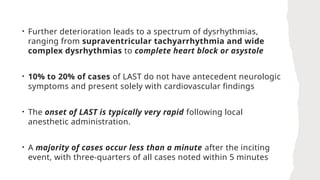 • Further deterioration leads to a spectrum of dysrhythmias,
ranging from supraventricular tachyarrhythmia and wide
complex dysrhythmias to complete heart block or asystole
• 10% to 20% of cases of LAST do not have antecedent neurologic
symptoms and present solely with cardiovascular findings
• The onset of LAST is typically very rapid following local
anesthetic administration.
• A majority of cases occur less than a minute after the inciting
event, with three-quarters of all cases noted within 5 minutes
 