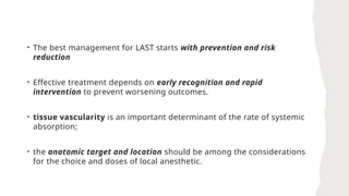 • The best management for LAST starts with prevention and risk
reduction
• Effective treatment depends on early recognition and rapid
intervention to prevent worsening outcomes.
• tissue vascularity is an important determinant of the rate of systemic
absorption;
• the anatomic target and location should be among the considerations
for the choice and doses of local anesthetic.
 