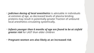 • judicious dosing of local anesthetics is advisable in individuals
at extremes of age, as decreased levels of plasma binding
proteins may result in potentially greater fraction of unbound
local anesthetics circulating systemically.
• Infants younger than 6 months of age are found to be at sixfold
greater risk for LAST than older children
• Pregnant women are also likely at an increased risk
 
