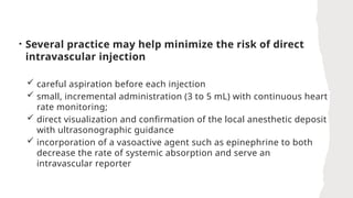 • Several practice may help minimize the risk of direct
intravascular injection
 careful aspiration before each injection
 small, incremental administration (3 to 5 mL) with continuous heart
rate monitoring;
 direct visualization and confirmation of the local anesthetic deposit
with ultrasonographic guidance
 incorporation of a vasoactive agent such as epinephrine to both
decrease the rate of systemic absorption and serve an
intravascular reporter
 