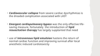 • Cardiovascular collapse from severe cardiac dysrhythmias is
the dreaded complication associated with LAST
• Emergent cardiopulmonary bypass was the only effective life-
saving measure, fortunately the introduction of lipid
resuscitation therapy has largely supplanted that need
• use of intravenous lipid emulsion hastens the return of
normal cardiac function and improving survival after local
anesthetic induced cardiotoxicity
 
