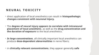 N E U R A L T O X I C I T Y
• direct application of local anesthetics can result in histopathologic
changes consistent with neuronal injury.
• The degree of neural injury appears to correlate with intraneural
placement of local anesthetic, as well as the drug concentration and
the duration of exposure to the local anesthetics.
• In large concentrations, all clinically important local anesthetics can
produce dose-dependent abnormalities in nerve fibers;
• in clinically relevant concentrations, they appear generally safe
 