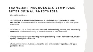 T R A N S I E N T N E U R O L O G I C S Y M P T O M S
A F T E R S P I N A L A N E S T H E S I A
• 4% to 40% incidence
• Includes pain or sensory abnormalities in the lower back, buttocks or lower
extremities, but did not result to permanent neurologic injury after lidocaine spinal
anesthesia
• Increased risk for is associated with lidocaine, the lithotomy position, and ambulatory
anesthesia, but not with baricity of solution or dose of local anesthetic
• Other potential etiologies include patient positioning, sciatic nerve stretch, muscle
spasm, and myofascial strain
• effective treatment includes nonsteroidal anti-inflammatory agents and trigger
point injections
 