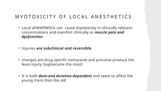 M Y O T O X I C I T Y O F L O C A L A N E S T H E T I C S
• Local anesthetics can cause myotoxicity in clinically relevant
concentrations and manifest clinically as muscle pain and
dysfunction
• Injuries are subclinical and reversible
• changes are drug specific (tetracaine and procaine produce the
least injury; bupivacaine the most)
• It is both dose-and duration-dependent and seem to affect the
young more than the old
 